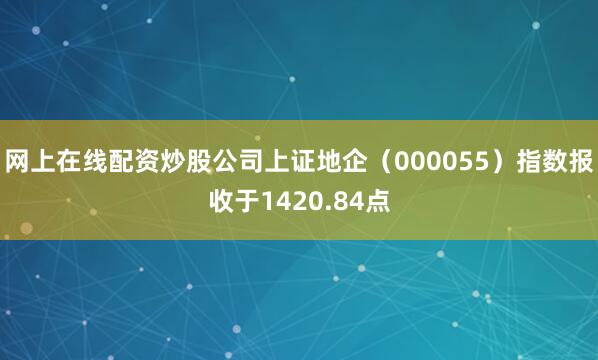 网上在线配资炒股公司上证地企（000055）指数报收于1420.84点