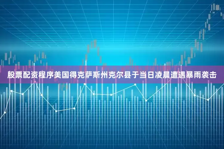 股票配资程序美国得克萨斯州克尔县于当日凌晨遭遇暴雨袭击