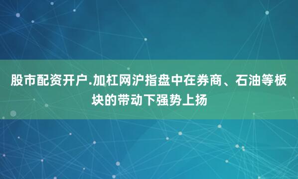 股市配资开户.加杠网沪指盘中在券商、石油等板块的带动下强势上扬
