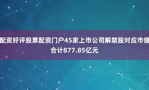 配资好评股票配资门户45家上市公司解禁股对应市值合计877.85亿元