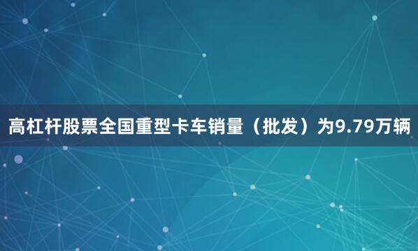 高杠杆股票全国重型卡车销量（批发）为9.79万辆