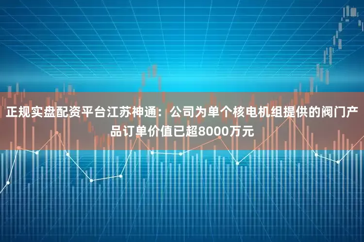 正规实盘配资平台江苏神通：公司为单个核电机组提供的阀门产品订单价值已超8000万元