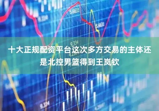 十大正规配资平台这次多方交易的主体还是北控男篮得到王岚钦