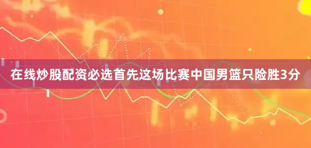 在线炒股配资必选首先这场比赛中国男篮只险胜3分