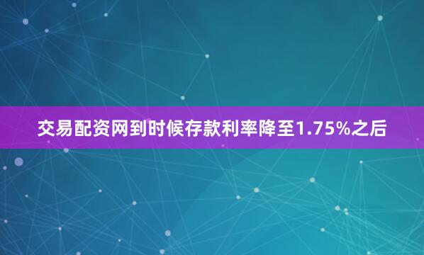 交易配资网到时候存款利率降至1.75%之后