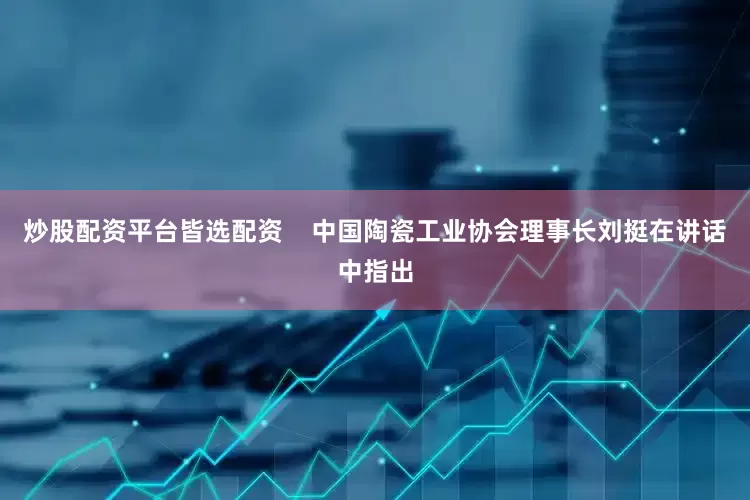 炒股配资平台皆选配资    中国陶瓷工业协会理事长刘挺在讲话中指出